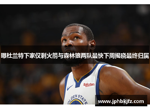 曝杜兰特下家仅剩火箭与森林狼两队最快下周揭晓最终归属