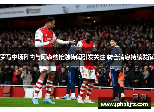 罗马中场科内与阿森纳接触传闻引发关注 转会消息持续发酵