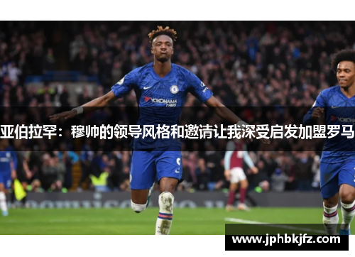 亚伯拉罕：穆帅的领导风格和邀请让我深受启发加盟罗马