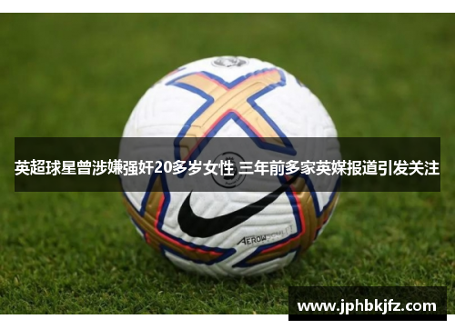 英超球星曾涉嫌强奸20多岁女性 三年前多家英媒报道引发关注